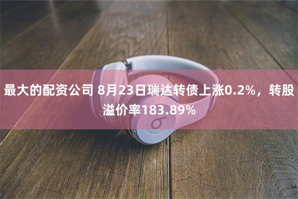 最大的配资公司 8月23日瑞达转债上涨0.2%，转股溢价率1