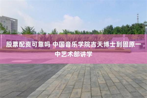 股票配资可靠吗 中国音乐学院吉天博士到固原一中艺术部讲学