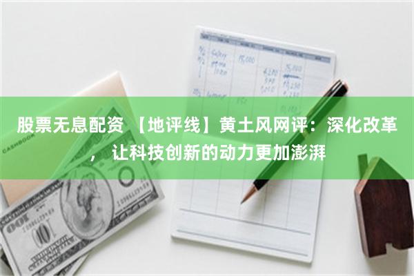 股票无息配资 【地评线】黄土风网评：深化改革， 让科技创新的动力更加澎湃