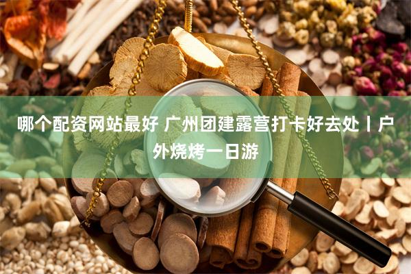 哪个配资网站最好 广州团建露营打卡好去处丨户外烧烤一日游