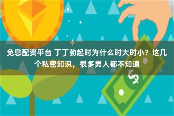 免息配资平台 丁丁勃起时为什么时大时小？这几个私密知识，很多