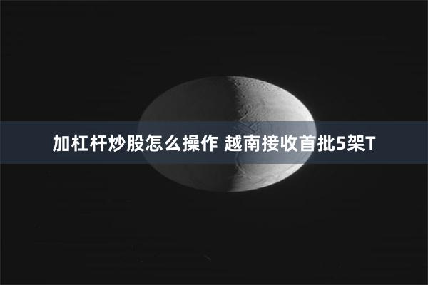 加杠杆炒股怎么操作 越南接收首批5架T