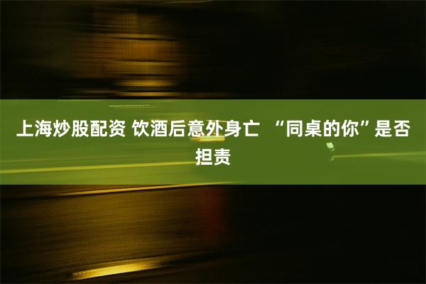 上海炒股配资 饮酒后意外身亡  “同桌的你”是否担责