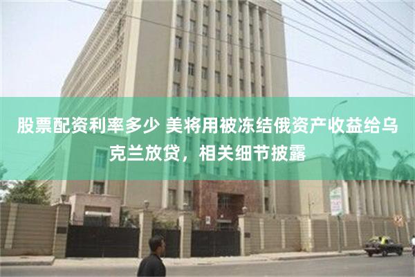 股票配资利率多少 美将用被冻结俄资产收益给乌克兰放贷，相关细