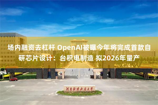 场内融资去杠杆 OpenAI被曝今年将完成首款自研芯片设计：