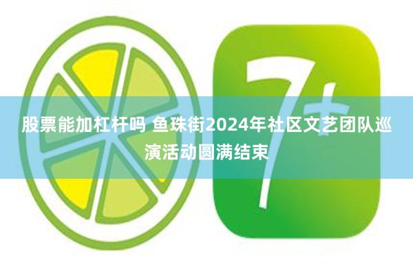 股票能加杠杆吗 鱼珠街2024年社区文艺团队巡演活动圆满结束